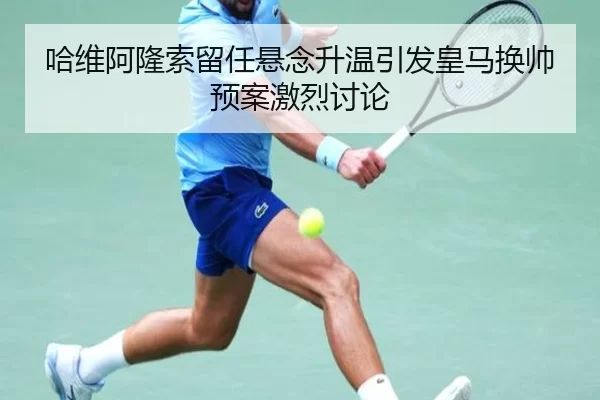 哈维阿隆索留任悬念升温引发皇马换帅预案激烈讨论