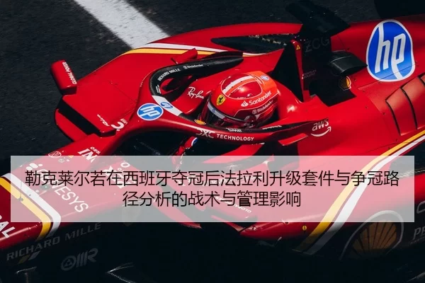 勒克莱尔若在西班牙夺冠后法拉利升级套件与争冠路径分析的战术与管理影响