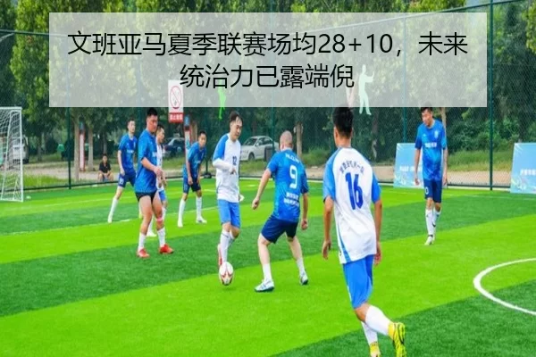 文班亚马夏季联赛场均28+10，未来统治力已露端倪